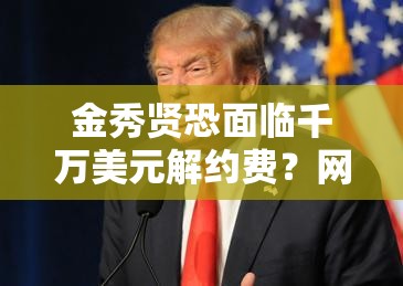 金秀贤恐面临千万美元解约费？网友这波操作太狠了！