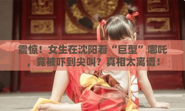 震惊！女生在沈阳看“巨型”哪吒，竟被吓到尖叫？真相太离谱！