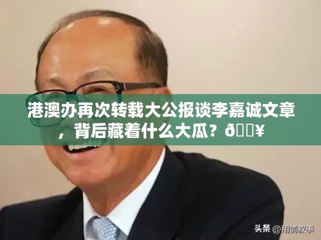 港澳办再次转载大公报谈李嘉诚文章，背后藏着什么大瓜？🔥