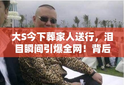 大S今下葬家人送行，泪目瞬间引爆全网！背后故事让人破防……