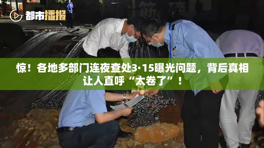 惊！各地多部门连夜查处3·15曝光问题，背后真相让人直呼“太卷了”！