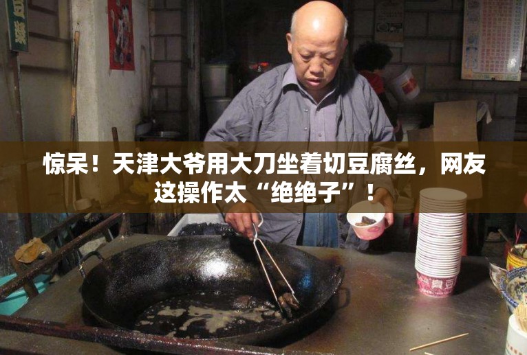 惊呆！天津大爷用大刀坐着切豆腐丝，网友这操作太“绝绝子”！