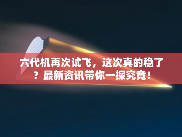 六代机再次试飞，这次真的稳了？最新资讯带你一探究竟！