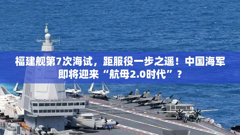 福建舰第7次海试，距服役一步之遥！中国海军即将迎来“航母2.0时代”？