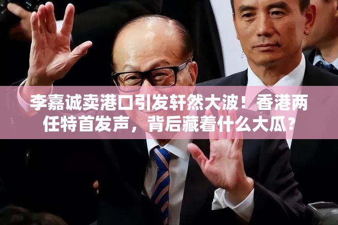 李嘉诚卖港口引发轩然大波！香港两任特首发声，背后藏着什么大瓜？