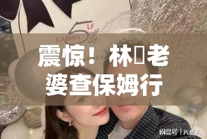 震惊！林峯老婆查保姆行李，背后真相竟如此离谱？！